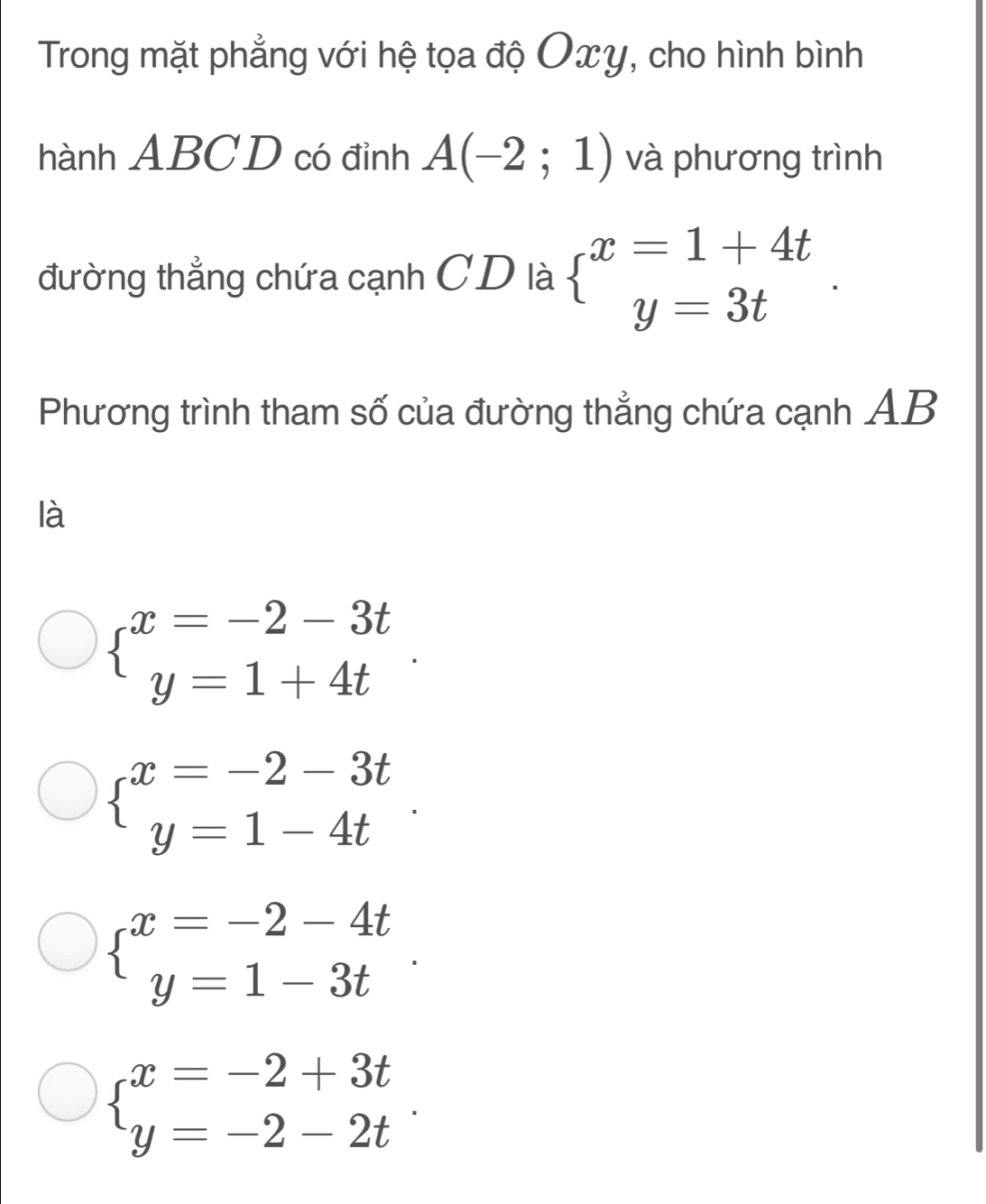 Trong mặt phẳng với hệ tọa độ Oxy, cho hình bình
hành ABCD có đỉnh A(-2;1) và phương trình
đường thẳng chứa cạnh CD là beginarrayl x=1+4t y=3tendarray.. 
Phương trình tham số của đường thẳng chứa cạnh AB
là
beginarrayl x=-2-3t y=1+4tendarray..
beginarrayl x=-2-3t y=1-4tendarray..
beginarrayl x=-2-4t y=1-3tendarray..
beginarrayl x=-2+3t y=-2-2tendarray..