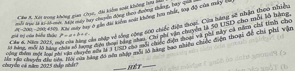 Xét trong không gian Oxyz, đài kiểm soát không lưu sa 
tmỗi trục là ki-lô-mét. Một máy bay chuyển động theo đường thắng, bay qua n
B(-200;-200 0;450). Khi máy bay ở gần đài kiểm soát không lưu nhất, toạ độ của máy Đa 
lỗ hàng, mỗi lô hàng chứa số lượng điện thoại bằng nhau. Chi phí vận chuyển là 50 USD cho mỗi lô hàng, 
giá trị của biểu thức P=a+b+c. 
tcộng thêm một loại phí vận chuyển nữa là 3 USD cho mỗi chiếc điện thoại và phí này cả năm chỉ tính cho 
Câu 6. Năm 2025, m 
ần nhập về tổng cộng 600 chiếc điện thoại. Cửa hàng sẽ nhận theo nhiều 
lần vận chuyển đầu tiên. Hỏi của hàng đó nên nhập mỗi lô hàng bao nhiêu chiếc điện thoại để chỉ phí vận 
chuyển cả năm 2025 thấp nhất? 
_HÉt_