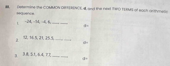 Determine the COMMON DIFFERENCE, d, and the next TWO TERMS of each arithmetic 
sequence. 
1. -24, −14, −4, 6,_ 
_
d=
2. 12, 16. 5, 21, 25.5,_ 
_
d=
3. 3.8, 5.1, 6.4, 7.7,_ 
_
d=