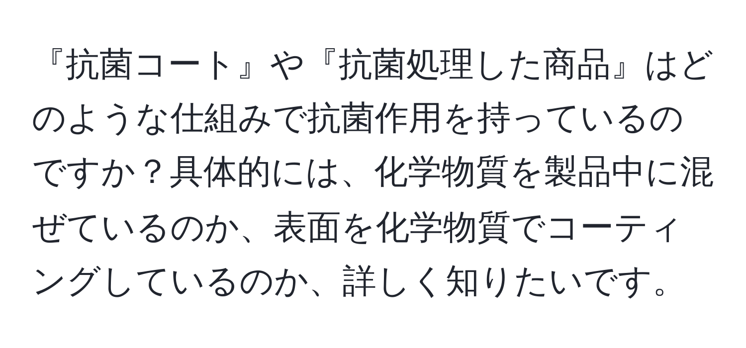 『抗菌コート』や『抗菌処理した商品』はどのような仕組みで抗菌作用を持っているのですか？具体的には、化学物質を製品中に混ぜているのか、表面を化学物質でコーティングしているのか、詳しく知りたいです。