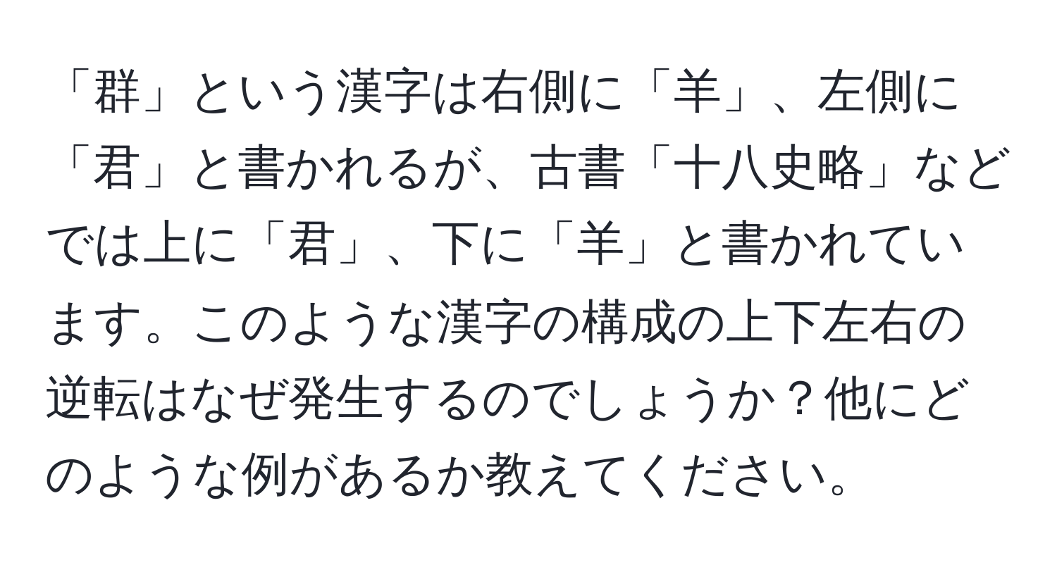 「群」という漢字は右側に「羊」、左側に「君」と書かれるが、古書「十八史略」などでは上に「君」、下に「羊」と書かれています。このような漢字の構成の上下左右の逆転はなぜ発生するのでしょうか？他にどのような例があるか教えてください。