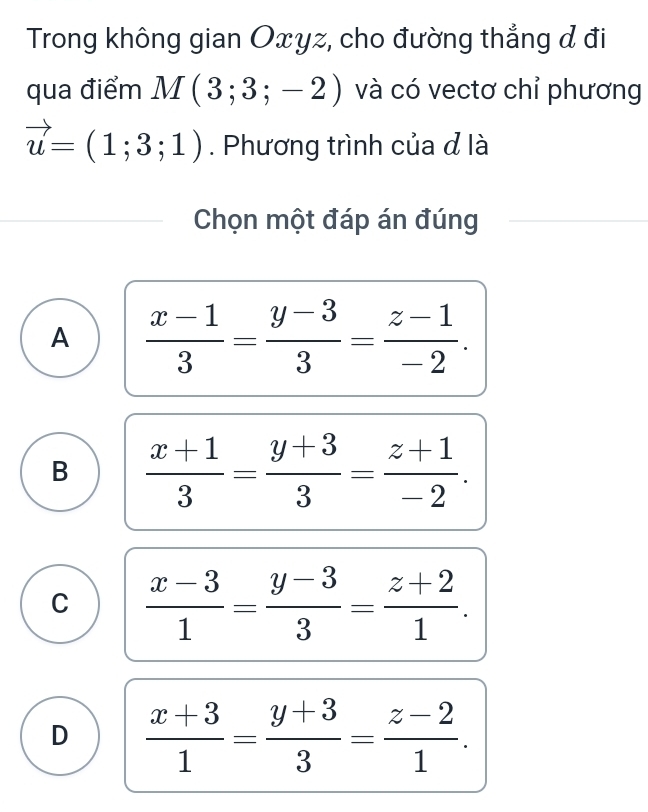 Trong không gian Oxyz, cho đường thẳng đ đi
qua điểm M(3;3;-2) và có vectơ chỉ phương
vector u=(1;3;1). Phương trình của đ là
Chọn một đáp án đúng
A  (x-1)/3 = (y-3)/3 = (z-1)/-2 .
B  (x+1)/3 = (y+3)/3 = (z+1)/-2 .
C  (x-3)/1 = (y-3)/3 = (z+2)/1 .
D  (x+3)/1 = (y+3)/3 = (z-2)/1 .