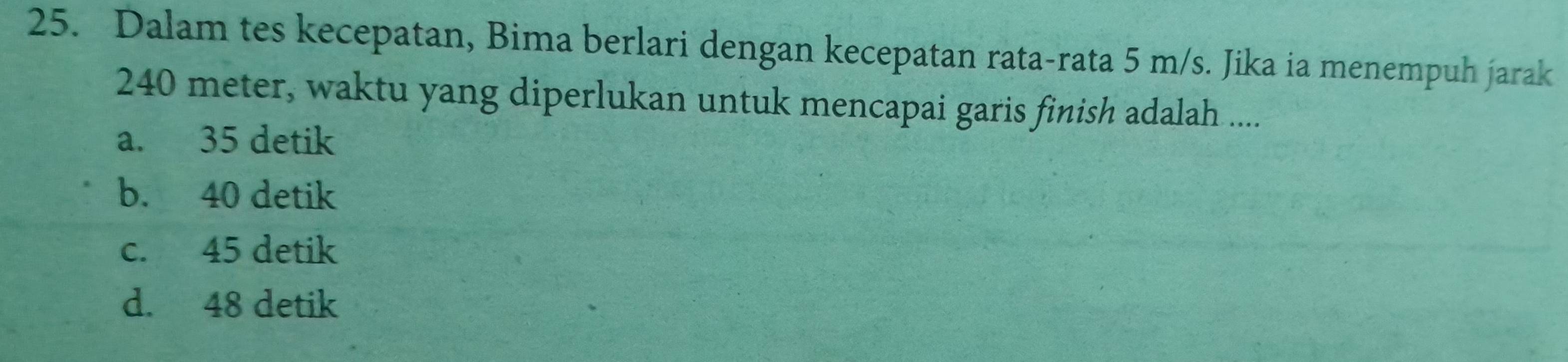 Dalam tes kecepatan, Bima berlari dengan kecepatan rata-rata 5 m/s. Jika ia menempuh jarak
240 meter, waktu yang diperlukan untuk mencapai garis finish adalah ....
a. 35 detik
b. 40 detik
c. 45 detik
d. 48 detik