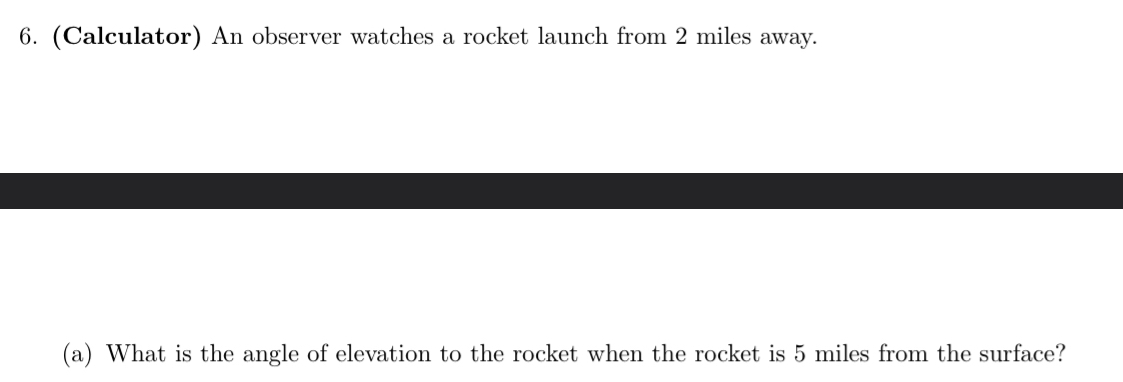 (Calculator) An observer watches a rocket launch from 2 miles away. 
(a) What is the angle of elevation to the rocket when the rocket is 5 miles from the surface?