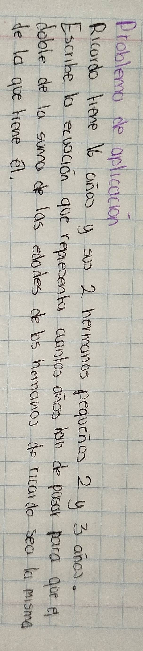 Problema de aplicacion 
Ricardo Hiene b6 anoo y SU) 2 hermanos requenos 2 y 3 anc). 
Escribe t0 ecuocion gue representa cuantos anos han de posor para goe e 
doble de la sumade las edodes de bs hemanos do ricardo sea la misma 
de ld gue riene el.