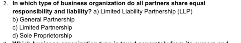 In which type of business organization do all partners share equal
responsibility and liability? a) Limited Liability Partnership (LLP)
b) General Partnership
c) Limited Partnership
d) Sole Proprietorship