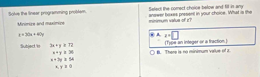 Solve the linear programming problem. Select the correct choice below and fill in any
answer boxes present in your choice. What is the
Minimize and maximize minimum value of z?
z=30x+40y
A. z=□
Subject to 3x+y≥ 72 (Type an integer or a fraction.)
x+y≥ 36
B. There is no minimum value of z.
x+3y≥ 54
x,y≥ 0