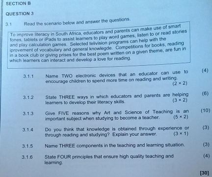 3.1 Read the scenario below and answer the questions. 
To improve literacy in South Africa, educators and parents can make use of smart 
fones, tablets or iPads to assist learners to play word games, listen to or read stories 
and play calculation games. Selected telivision programs can help with the 
iprovement of vocabulary and general knowlegde. Competitions for books, reading 
in a book club or giving prises for the best poem written on a given theme, are fun in 
which learners can interact and develop a love for reading. 
3.1.1 Name TWO electronic devices that an educator can use to (4) 
encourage children to spend more time on reading and writing.
(2* 2)
3.1.2 State THREE ways in which educators and parents are helping (6) 
learers to develop their literacy skills. (3* 2)
3.1.3 Give FIVE reasons why Art and Science of Teaching is an (10) 
important subject when studying to become a teacher. (5* 2)
3.1.4 Do you think that knowledge is obtained through experience or (3) 
through reading and studying? Explain your answer. (3* 1)
3.1.5 Name THREE components in the teaching and learning situation. (3) 
3.1.6 State FOUR principles that ensure high quality teaching and (4) 
learning . 
[30]