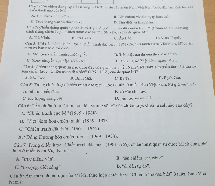 Với chiến thắng Áp Bắc (tháng 1-1963), quân dân miền Nam Việt Nam bước đầu làm thất bại các
chiến thuật nào của Mĩ?
A. Tìm diệt và bình định. B. Lần chiếm và tràn ngập lãnh thổ.
C. Trực thăng vận và thiết xa vận. D. Tìm diệt và lấn chiếm.
Câu 2: Chiến thắng quân sự nào dưới đây khẳng định nhân dân miền Nam Việt Nam có đù khả năng
đánh thắng chiến lược “Chiến tranh đặc biệt” (1961-1965) của đế quốc Mì?
A. Trà Vinh, B, Phú Yên. C. Áp Bắc. D. Vĩnh Thạnh.
Câu 3: Khi tiến hành chiến lược “Chiến tranh đặc biệt” (1961-1965) ở miền Nam Việt Nam, Mĩ có âm
mưu cơ bản nào dưới đây?
A. Mở rộng chiến tranh ra Đông Á. B. Tiêu diệt tàn dư của thực dân Pháp.
C. Xoay chuyển cục diện chiến tranh. D. Dùng người Việt đánh người Việt.
Câu 4: Chiến thắng quân sự nảo dưới đây của quân dân miền Nam Việt Nam góp phần làm phá sản cơ
bản chiến lược “Chiến tranh đặc biệt” (1961-1965) của đế quốc Mĩ?
A. Mỏ Cày. B, Bình Giã. C. Ba Tri. D. Rạch Giá.
Câu 5: Trong chiến lược “chiến tranh đặc biệt” (1961-1965) ở miền Nam Việt Nam, Mĩ giữ vai trò là
A. hỗ trợ chiến đấu. B. cố vấn chỉ huy.
C. lực lượng nòng cốt. D. yểm trợ về vũ khí
Câu 6: “Áp chiến lược” được coi là “xương sống” của chiến lược chiến tranh nào sau đây?
A. “Chiến tranh cục bộ” (1965 - 1968).
B. “Việt Nam hóa chiến tranh” (1969 - 1973).
C. “Chiến tranh đặc biệt” (1961 - 1965).
D. “Đông Dương hóa chiến tranh” (1969 - 1973).
Câu 7: Trong chiến lược “Chiến tranh đặc biệt” (1961-1965), chiến thuật quân sự được Mĩ sử dụng phổ
biến ở miền Nam Việt Nam là
A. “trực thăng vận”. B. “lấn chiếm, san bằng”.
C. “tố cộng, diệt cộng”. D. “di dân tự do”.
Câu 8: Âm mưu chiến lược của Mĩ khi thực hiện chiến lược “Chiến tranh đặc biệt” ở miền Nam Việt
Nam là