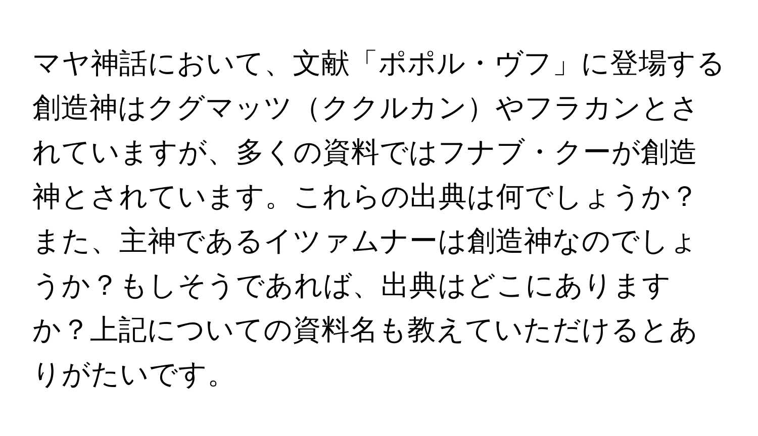 マヤ神話において、文献「ポポル・ヴフ」に登場する創造神はクグマッツククルカンやフラカンとされていますが、多くの資料ではフナブ・クーが創造神とされています。これらの出典は何でしょうか？また、主神であるイツァムナーは創造神なのでしょうか？もしそうであれば、出典はどこにありますか？上記についての資料名も教えていただけるとありがたいです。