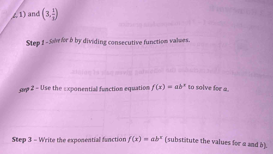 (1) and (3, 1/3 )
Step 1 - Solve for b by dividing consecutive function values. 
Step 2 - Use the exponential function equation f(x)=ab^x to solve for a. 
Step 3 - Write the exponential function f(x)=ab^x (substitute the values for a and b).