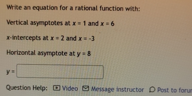 Write an equation for a rational function with: 
Vertical asymptotes at x=1 and x=6
x-intercepts at x=2 and x=-3
Horizontal asymptote at y=8
y=□
Question Help: Video Message instructor D Post to forur