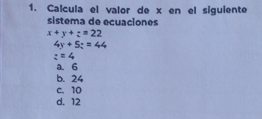 Calcula el valor de x en el siguiente
sistema de ecuaciones
x+y+z=22
4y+5z=44
z=4
a. 6
b. 24
c. 10
d. 12