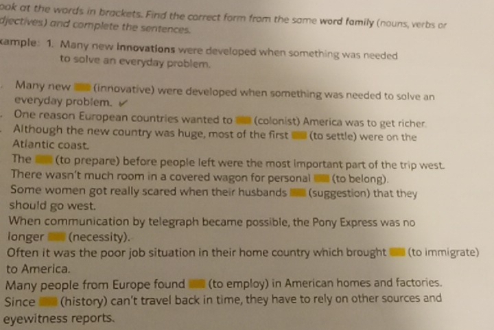 ook at the words in brackets. Find the correct form from the same word family (nouns, verbs or
djectives) and complete the sentences.
ample: 1. Many new innovations were developed when something was needed
to solve an everyday problem.
Many new me (innovative) were developed when something was needed to solve an
everyday problem.
One reason European countries wanted to te (colonist) America was to get richer.
Although the new country was huge, most of the first on (to settle) were on the
Atlantic coast.
The a (to prepare) before people left were the most important part of the trip west.
There wasn't much room in a covered wagon for personal (to belong).
Some women got really scared when their husbands e (suggestion) that they
should go west.
When communication by telegraph became possible, the Pony Express was no
longer S (necessity).
Often it was the poor job situation in their home country which brought in (to immigrate)
to America.
Many people from Europe found in (to employ) in American homes and factories.
Since n (history) can't travel back in time, they have to rely on other sources and
eyewitness reports.