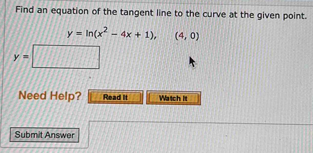 Find an equation of the tangent line to the curve at the given point.
y=ln (x^2-4x+1), (4,0)
Need Help? Read It Watch It
Submit Answer