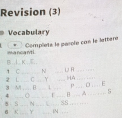 Revision (3) 
Vocabulary 
Completa le parole con le lettere 
mancanti. 
B ..l.. K ..E.. 
1 C _N ..... ∪ R ..... ..... 
2 L_ C _Y ,, HA ..... ..... 
3 M _B _ L _P ? ..... O ..... E 
_4 
_ 
_E _…… B ..... A ..... ..... S 
5 S_ N _L _SS ..... .... 
6 K _Y _ 
…__