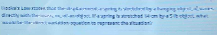 Hooke's Law states that the displacement a spring is stretched by a hanging object, d varies 
directly with the mass, m, of an object. If a spring is stretched 14 cm by a 5 lb object, what 
would be the direct variation equation to represent the situation?