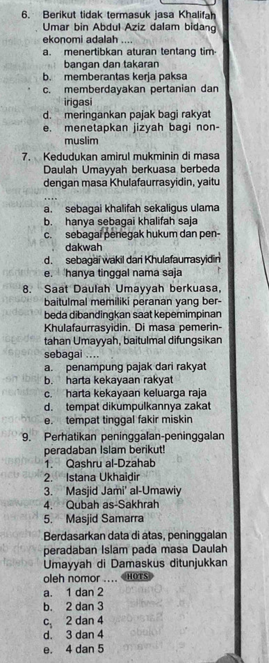 Berikut tidak termasuk jasa Khalifah
Umar bin Abdul Aziz dalam bidang
ekonomi adalah ....
a. menertibkan aturan tentang tim.
bangan dan takaran
b. memberantas kerja paksa
c. memberdayakan pertanian dan
irigasi
d. meringankan pajak bagi rakyat
e. menetapkan jizyah bagi non-
muslim
7. Kedudukan amirul mukminin di masa
Daulah Umayyah berkuasa berbeda
dengan masa Khulafaurrasyidin, yaitu
a. sebagai khalifah sekaligus ulama
b. hanya sebagai khalifah saja
c. sebagai penegak hukum dan pen-
dakwah
d. sebagai wakil dari Khulafaurrasyidin
e.  hanya tinggal nama saja
8. Saat Daulah Umayyah berkuasa,
baitulmal memiliki peranan yang ber-
beda dibandingkan saat kepemimpinan
Khulafaurrasyidin. Di masa pemerin-
tahan Umayyah, baitulmal difungsikan
sebagai ....
a. penampung pajak dari rakyat
b. harta kekayaan rakyat
c. harta kekayaan keluarga raja
d. tempat dikumpulkannya zakat
e. tempat tinggal fakir miskin
9. Perhatikan peninggalan-peninggalan
peradaban Islam berikut!
1. Qashru al-Dzahab
2. Istana Ukhaidir
3. Masjid Jami' al-Umawiy
4. Qubah as-Sakhrah
5. Masjid Samarra
Berdasarkan data di atas, peninggalan
peradaban Islam pada masa Daulah
Umayyah di Damaskus ditunjukkan
oleh nomor .... HOTS
a. 1 dan 2
b. 2 dan 3
c 2 dan 4
d. 3 dan 4
e. 4 dan 5