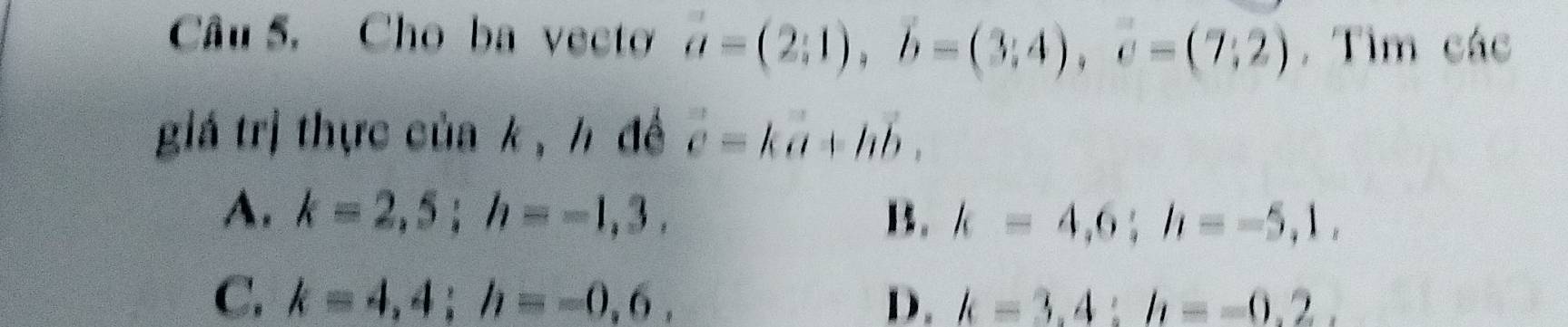 Cho ba vecto vector a=(2;1), vector b=(3;4), vector c=(7;2) , Tìm các
giá trị thực của k , ½ đề vector c=kvector a+hvector b.
A. k=2,5; h=-1,3, B. k=4,6; h=-5,1,
C. k=4,4; h=-0,6, D. k=3.4 : h=-0.2.