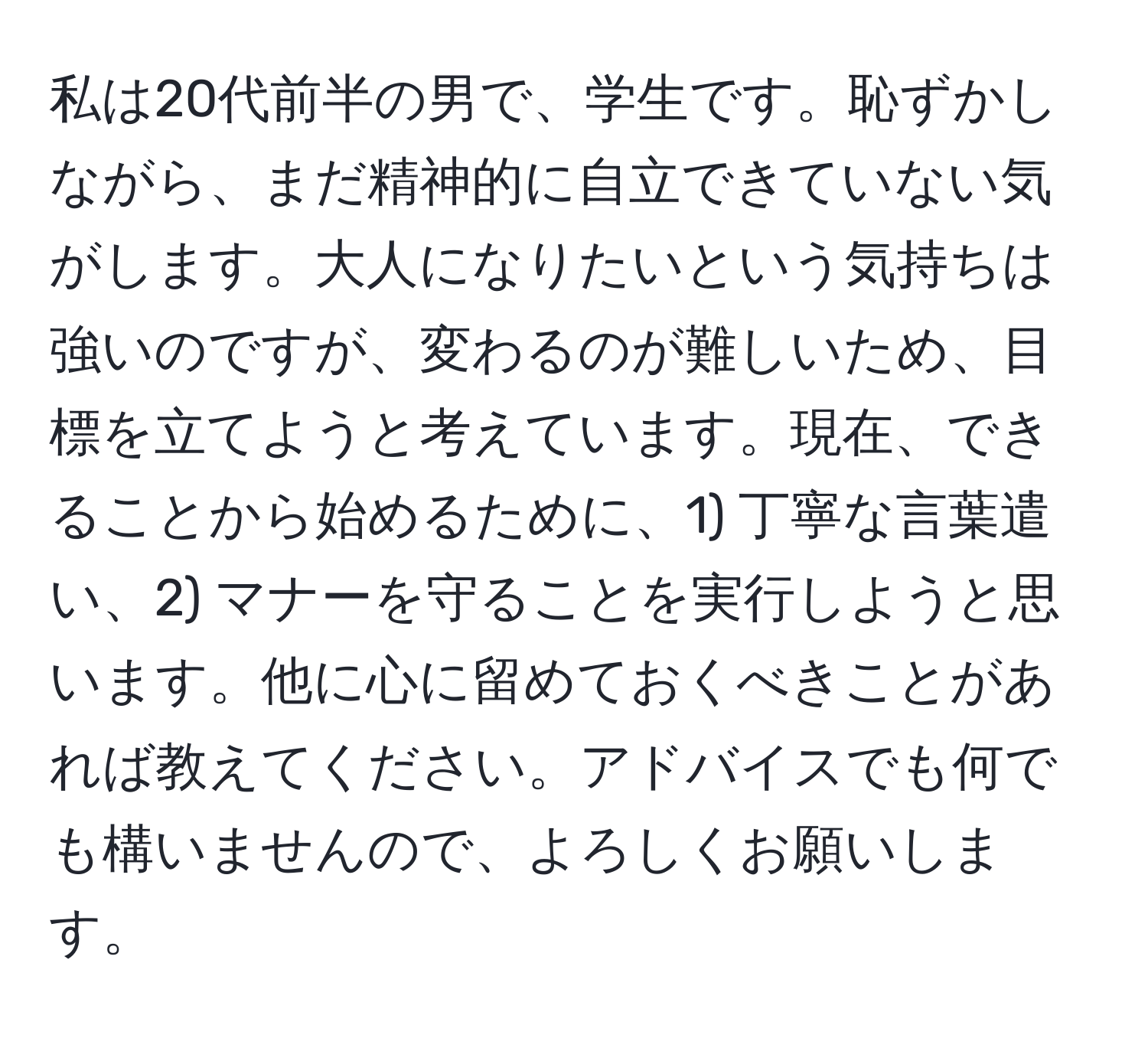 私は20代前半の男で、学生です。恥ずかしながら、まだ精神的に自立できていない気がします。大人になりたいという気持ちは強いのですが、変わるのが難しいため、目標を立てようと考えています。現在、できることから始めるために、1) 丁寧な言葉遣い、2) マナーを守ることを実行しようと思います。他に心に留めておくべきことがあれば教えてください。アドバイスでも何でも構いませんので、よろしくお願いします。