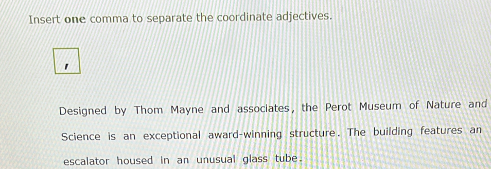 Insert one comma to separate the coordinate adjectives. 
Designed by Thom Mayne and associates, the Perot Museum of Nature and 
Science is an exceptional award-winning structure. The building features an 
escalator housed in an unusual glass tube.