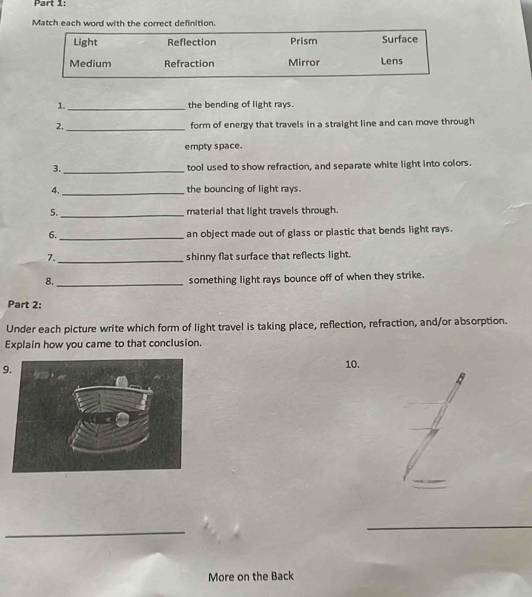 Match each word with the correct definition.
Light Reflection Prism Surface
Medium Refraction Mirror Lens
1._ the bending of light rays.
2. _form of energy that travels in a straight line and can move through
empty space.
3. _tool used to show refraction, and separate white light into colors.
4. _the bouncing of light rays.
5. _material that light travels through.
6._
an object made out of glass or plastic that bends light rays.
7. _shinny flat surface that reflects light.
8._
something light rays bounce off of when they strike.
Part 2:
Under each picture write which form of light travel is taking place, reflection, refraction, and/or absorption.
Explain how you came to that conclusion.
9.
10.
_
_
More on the Back