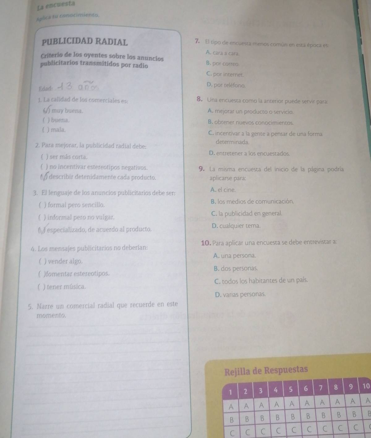 La encuesta
Aplica tu conocimiento.
PUBLICIDAD RADIAL
7. El tipo de encuesta menos común en esta época es:
A. cara a cara.
Criterio de los oyentes sobre los anuncios B. por correo.
publicitarios transmitidos por radio
C. por internet.
Edad:_
D. por teléfono.
1. La calidad de los comerciales es: 8. Una encuesta como la anterior puede servir para:
) muy buena. A. mejorar un producto o servicio.
 ) buena. B. obtener nuevos conocimientos.
) mala. C. incentivar a la gente a pensar de una forma
determinada.
2. Para mejorar, la publicidad radial debe:
D. entretener a los encuestados.
) ser más corta.
) no incentivar estereotipos negativos. 9. La misma encuesta del inicio de la página podría
. ) describir detenidamente cada producto. aplicarse para:
3. El lenguaje de los anuncios publicitarios debe ser:
A. el cine.
) formal pero sencillo.
B. los medios de comunicación.
( ) informal pero no vulgar. C. la publicidad en general.
( ) especializado, de acuerdo al producto.
D. cualquier tema.
4. Los mensajes publicitarios no deberían: 10. Para aplicar una encuesta se debe entrevistar a:
A, una persona.
( ) vender algo.
B. dos personas.
( )fomentar estereotipos.
C. todos los habitantes de un país.
) tener música.
D. varias personas.
5. Narre un comercial radial que recuerde en este
momento.
_
_
_
_
_
_
_
_Rejilla de Respuestas
_
_1 2 3 4 5 6 7 8 9 10
_A A A A A A A A A A
_B B B B B B B B B B
_C C C C C C C C C