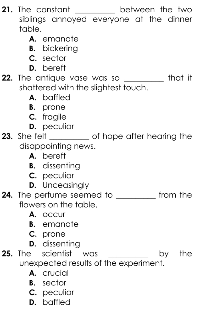 The constant _between the two
siblings annoyed everyone at the dinner.
table.
A. emanate
B. bickering
C. sector
D. bereft
22. The antique vase was so _that it
shattered with the slightest touch.
A. baffled
B. prone
C. fragile
D. peculiar
23. She felt _of hope after hearing the
disappointing news.
A. bereft
B. dissenting
C. peculiar
D. Unceasingly
24. The perfume seemed to _from the
flowers on the table.
A. occur
B. emanate
C. prone
D. dissenting
25. The scientist was _by the
unexpected results of the experiment.
A. crucial
B. sector
C. peculiar
D. baffled