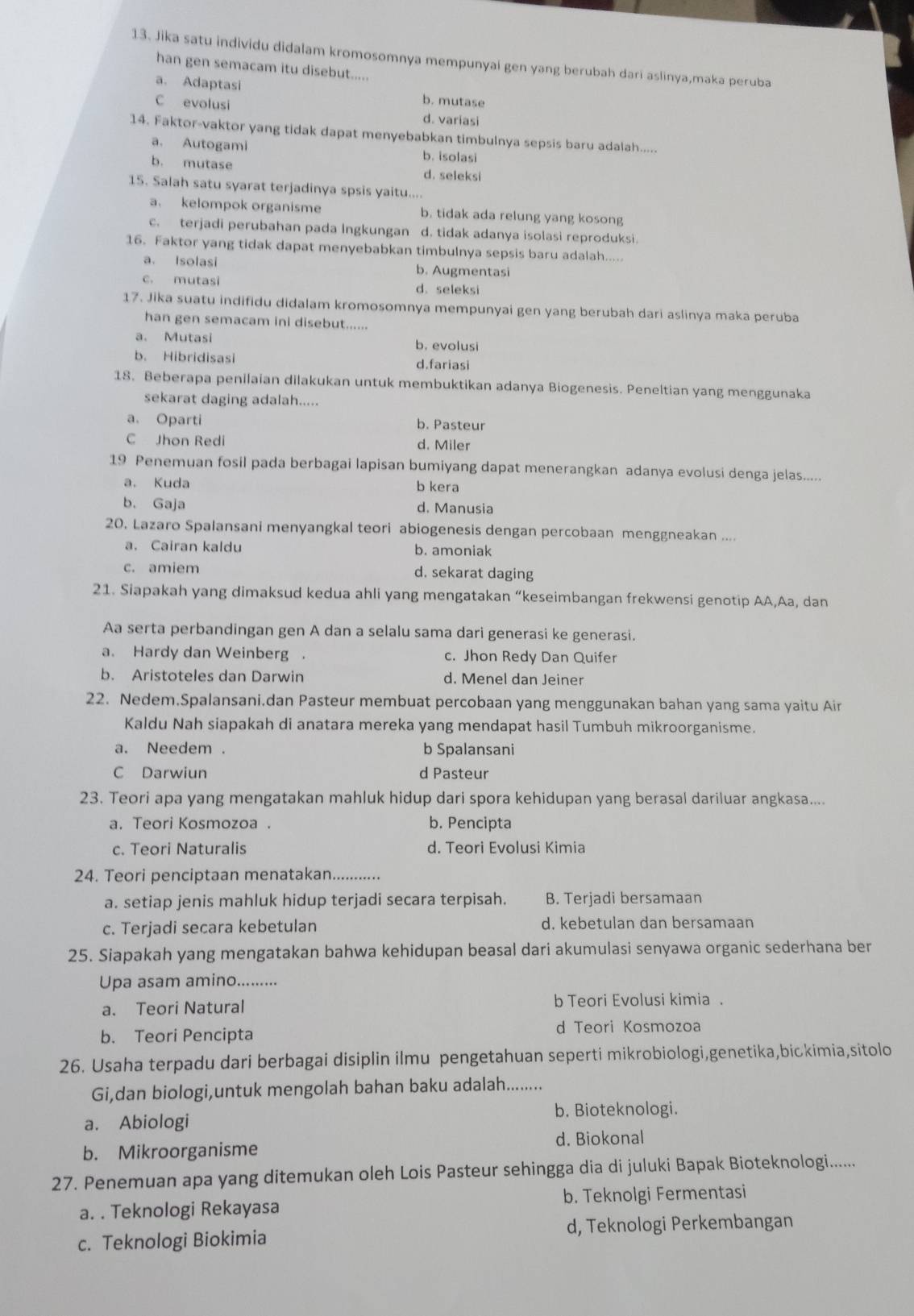 Jika satu individu didalam kromosomnya mempunyai gen yang berubah dari aslinya,maka peruba
han gen semacam itu disebut.....
a. Adaptasi b. mutase
C evolusi d. variasi
14. Faktor-vaktor yang tidak dapat menyebabkan timbulnya sepsis baru adalah.....
a. Autogami b. isolasi
b. mutase d. seleksi
15. Salah satu syarat terjadinya spsis yaitu....
a. kelompok organisme b. tidak ada relung yang kosong
c. terjadi perubahan pada lngkungan d. tidak adanya isolasi reproduksi.
16. Faktor yang tidak dapat menyebabkan timbulnya sepsis baru adalah.....
a. Isolasi b. Augmentasi
c. mutasi d. seleksi
17. Jika suatu indifidu didalam kromosomnya mempunyai gen yang berubah dari aslinya maka peruba
han gen semacam ini disebut......
a. Mutasi b. evolusi
b. Hibridisasi d.fariasi
18. Beberapa penilaian dilakukan untuk membuktikan adanya Biogenesis. Peneltian yang menggunaka
sekarat daging adalah.....
a. Oparti b. Pasteur
C Jhon Redi d. Miler
19 Penemuan fosil pada berbagai lapisan bumiyang dapat menerangkan adanya evolusi denga jelas.....
a. Kuda b kera
b. Gaja d. Manusia
20. Lazaro Spalansani menyangkal teori abiogenesis dengan percobaan menggneakan ....
a. Cairan kaldu b. amoniak
c. amiem d. sekarat daging
21. Siapakah yang dimaksud kedua ahli yang mengatakan “keseimbangan frekwensi genotip AA,Aa, dan
Aa serta perbandingan gen A dan a selalu sama dari generasi ke generasi.
a. Hardy dan Weinberg . c. Jhon Redy Dan Quifer
b. Aristoteles dan Darwin d. Menel dan Jeiner
22. Nedem.Spalansani.dan Pasteur membuat percobaan yang menggunakan bahan yang sama yaitu Air
Kaldu Nah siapakah di anatara mereka yang mendapat hasil Tumbuh mikroorganisme.
a. Needem. b Spalansani
C Darwiun d Pasteur
23. Teori apa yang mengatakan mahluk hidup dari spora kehidupan yang berasal dariluar angkasa....
a. Teori Kosmozoa . b. Pencipta
c. Teori Naturalis d. Teori Evolusi Kimia
24. Teori penciptaan menatakan. .
a. setiap jenis mahluk hidup terjadi secara terpisah. B. Terjadi bersamaan
c. Terjadi secara kebetulan d. kebetulan dan bersamaan
25. Siapakah yang mengatakan bahwa kehidupan beasal dari akumulasi senyawa organic sederhana ber
Upa asam amino.........
a. Teori Natural b Teori Evolusi kimia .
b. Teori Pencipta
d Teori Kosmozoa
26. Usaha terpadu dari berbagai disiplin ilmu pengetahuan seperti mikrobiologi,genetika,bickimia,sitolo
Gi,dan biologi,untuk mengolah bahan baku adalah........
b. Bioteknologi.
a. Abiologi
d. Biokonal
b. Mikroorganisme
27. Penemuan apa yang ditemukan oleh Lois Pasteur sehingga dia di juluki Bapak Bioteknologi......
a. . Teknologi Rekayasa b. Teknolgi Fermentasi
c. Teknologi Biokimia d, Teknologi Perkembangan