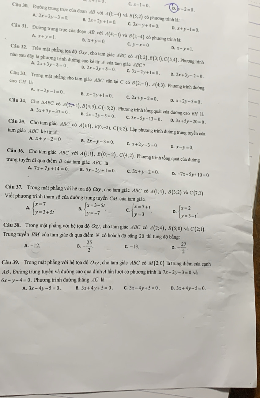 C. x-1=0. D. y-2=0.
Câu 30. Đường trung trực của đoạn AB với A(1;-4) và B(5;2) có phương trình là:
A. 2x+3y-3=0. B. 3x+2y+1=0. C 3x-y+4=0.
D. x+y-1=0.
Câu 31. Đường trung trực của đoạn AB với A(4;-1) và B(1;-4) có phương trình là:
A. x+y=1. B. x+y=0. C. y-x=0.
D, x-y=1.
Câu 32. Trên mặt phẳng tọa độ Oxy, cho tam giác ABC có A(1;2),B(3;1),C(5;4). Phương trình
nào sau đây là phương trình đường cao kẻ từ A của tam giác ABC ?
A. 2x+3y-8=0. B. 2x+3y+8=0. C. 3x-2y+1=0. D. 2x+3y-2=0.
Câu 33. Trong mặt phẳng cho tam giác ABC cân tại C có B(2;-1),A(4;3). Phương trình đường
cao CH là
A、 x-2y-1=0. B. x-2y+1=0. C. 2x+y-2=0. D. x+2y-5=0.
Câu 34. Cho △ ABC có A(2,-1),B(4;5),C(-3;2). Phương trình tổng quát của đường cao BH là
A. 3x+5y-37=0. B. 5x-3y-5=0. C. 3x-5y-13=0 D. 3x+5y-20=0.
Câu 35. Cho tam giác AB°C có A(1;1),B(0;-2),C(4;2) Lập phương trình đường trung tuyền của
tam giác ABC kẻ từ A
A. x+y-2=0. B. 2x+y-3=0. C. x+2y-3=0 D. x-y=0.
Câu 36. Cho tam giácABC với A(1;1),B(0;-2),C(4;2). Phương trình tổng quát của đường
trung tuyến đi qua điểm B của tam giác ABC là
A. 7x+7y+14=0. B. 5x-3y+1=0. C 3x+y-2=0. D. -7x+5y+10=0
Câu 37. Trong mặt phẳng với hệ tọa độ Oxy, cho tam giác ABC có A(1;4),B(3;2) và C(7;3).
Viết phương trình tham số của đường trung tuyến CM của tam giác.
A. beginarrayl x=7 y=3+5tendarray. . B. beginarrayl x=3-5t y=-7endarray. C. beginarrayl x=7+t y=3endarray. . D. beginarrayl x=2 y=3-tendarray. .endarray.
Câu 38. Trong mặt phẳng với hệ tọa độ Oxy, cho tam giác ABC có A(2;4),B(5;0) và C(2;1).
Trung tuyến BM của tam giác đi qua điểm N có hoành độ bằng 20 thì tung độ bằng:
A. -12. B. - 25/2 . C. -13. D. - 27/2 .
Câu 39. Trong mặt phẳng với hệ tọa độ Oxy , cho tam giác ABC có M(2;0) là trung điểm của cạnh
AB. Đường trung tuyến và đường cao qua đỉnh A lần lượt có phương trình là 7x-2y-3=0 và
6x-y-4=0. Phương trình đường thẳng AC là
A. 3x-4y-5=0. B. 3x+4y+5=0. C. 3x-4y+5=0. D. 3x+4y-5=0.