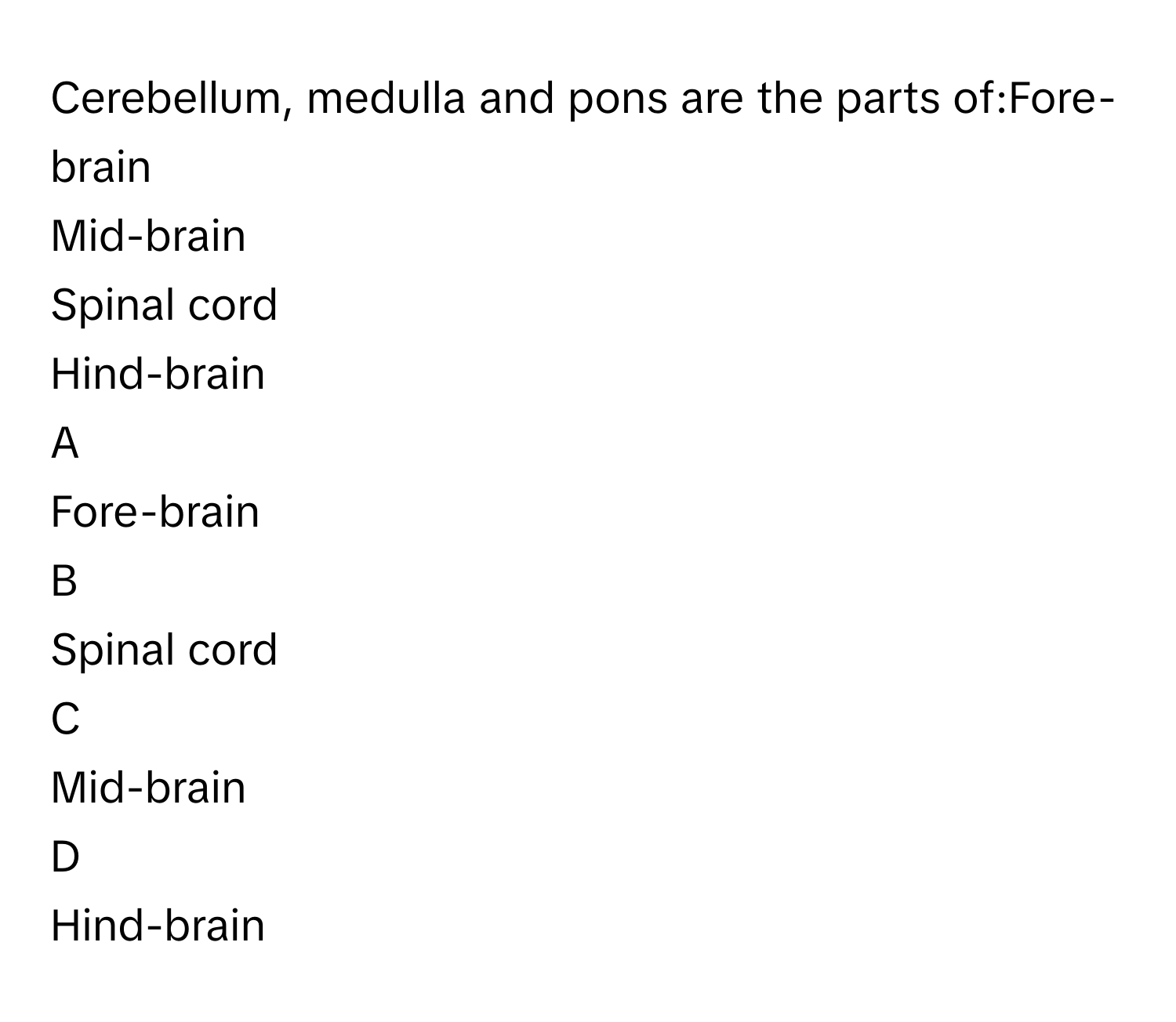 Cerebellum, medulla and pons are the parts of:​Fore-brain​
Mid-brain​
Spinal cord​
Hind-brain​

A  
Fore-brain​ 


B  
Spinal cord​ 


C  
Mid-brain​ 


D  
Hind-brain​