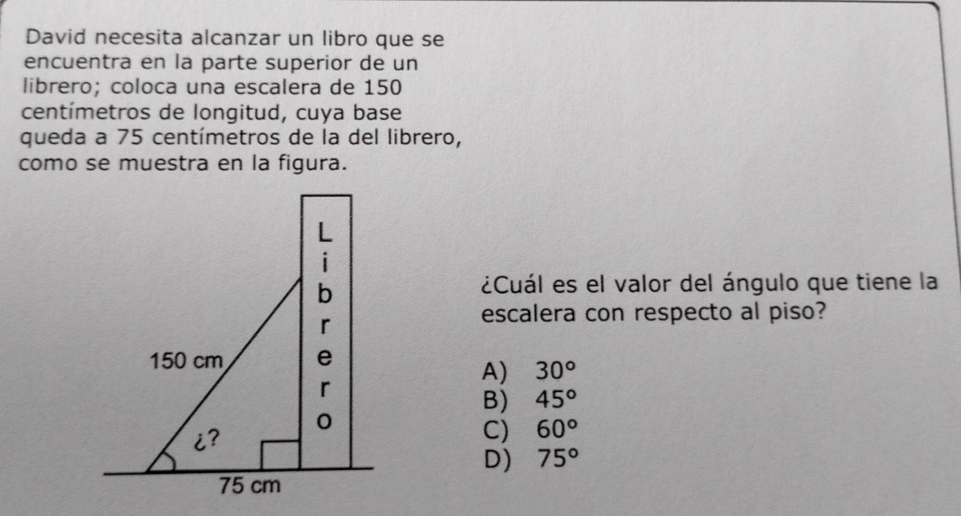 David necesita alcanzar un libro que se
encuentra en la parte superior de un
librero; coloca una escalera de 150
centímetros de longitud, cuya base
queda a 75 centímetros de la del librero,
como se muestra en la figura.
i
b
¿Cuál es el valor del ángulo que tiene la
r
escalera con respecto al piso?
150 cm e
A) 30°
r
B) 45°
0
i?
C) 60°
D) 75°
75 cm