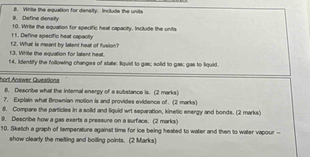 Write the equation for density. Include the units 
9. Define density 
10, Write the equation for specific heat capacity. Include the units 
11. Define specific heat capacity 
12. What is meant by latent heat of fusion? 
13. Write the equation for latent heat. 
14. Identify the following changes of state: liquid to gas; solid to gas; gas to liquid. 
hort Answer Questions 
6. Describe what the internal energy of a substance is. (2 marks) 
7. Explain what Brownian motion is and provides evidence of. (2 marks) 
8. Compare the particles in a solid and liquid wrt separation, kinetic energy and bonds. (2 marks) 
9, Describe how a gas exerts a pressure on a surface. (2 marks) 
10, Sketch a graph of temperature against time for ice being heated to water and then to water vapour - 
show clearly the melting and boiling points. (2 Marks)