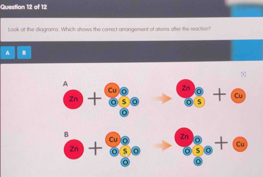 Look at the diagrams. Which shows the correct arrangement of atoms after the reaction?
A B
A
zn)+overline odot S 0 beginarrayr znencloselongdiv oendarray +cu - 
B Cu 0 beginarrayr znencloselongdiv o (0+cu+cu
Zn)+ 20° o
o