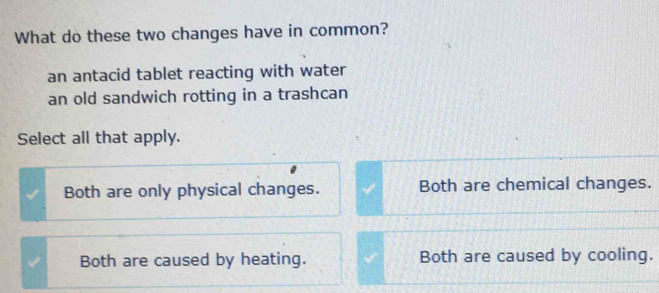 What do these two changes have in common?
an antacid tablet reacting with water
an old sandwich rotting in a trashcan
Select all that apply.
Both are only physical changes. Both are chemical changes.
Both are caused by heating. Both are caused by cooling.