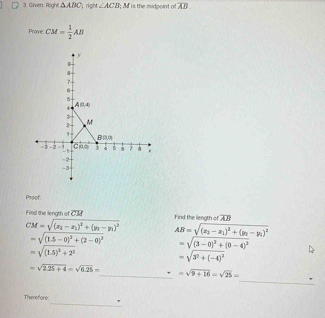 Given: Right △ ABC '; right ∠ ACB; ;M is the midpoint of overline AB
Prove: CM= 1/2 AB
Proof:
Find the length of overline CM Find the length of overline AB
CM=sqrt((x_2)-x_1)^2+(y_2-y_1)^2
AB=sqrt((x_2)-x_1)^2+(y_2-y_1)^2
=sqrt((1.5-0)^2)+(2-0)^2
=sqrt((3-0)^2)+(0-4)^2
=sqrt((1.5)^2)+2^2
=sqrt(3^2+(-4)^2)
=sqrt(2.25+4)=sqrt(6.25)=
_
_ =sqrt(9+16)=sqrt(25)=
_
Therefore: