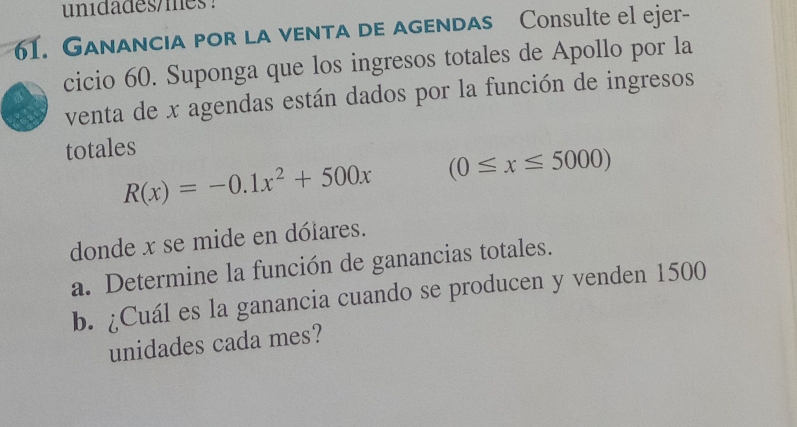 unidades/mes 
61. Ganancia por la venta de agendas Consulte el ejer- 
cicio 60. Suponga que los ingresos totales de Apollo por la 
venta de x agendas están dados por la función de ingresos 
totales
R(x)=-0.1x^2+500x (0≤ x≤ 5000)
donde x se mide en dólares. 
a. Determine la función de ganancias totales. 
b. ¿Cuál es la ganancia cuando se producen y venden 1500
unidades cada mes?