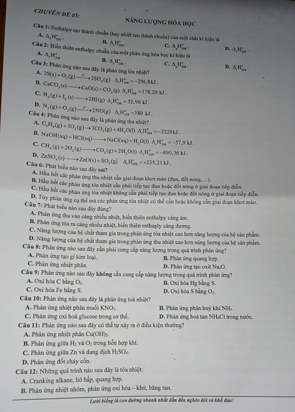 ChuyÊN đê 05:
năng lượng hóa học
Câu 1: Enthalpy tạo thành chuẩn (hay nhiệt tạo thành chuẩn) của một chất kí hiệu là
A. △ _fH_(2n)°.
B. △ _tH_(298)^w.
C. △ _sH_(2sa)°.
D. △ _rH_(rn)°.
Câu 2: Biến thiên enthalpy chuẩn của một phản ứng hóa học kí hiệu là
A. △ _fH_(2n)°.
B. △ _tH_(298)°.
C. △ _1H_(298)°.
D. △ _1H_(2n)°.
Câu 3: Phản ứng nào sau đây là phân ứng tỏa nhiệt?
A. 2S(s)+O_2(g)to 2SO_2(g) △ _1H_(29)°=-296,8kJ.
B. CaCO_3(s)to CaO(s)+CO_2(g)△ _rH_(298)°=178,29kJ.
C. H_2(g)+I_2(s)to 2HI(g)△ _rH_(251)°=52,96kJ.
D. N_2(g)+O_2(g)to 2NO(g)△ _rH_(251)°=180kJ.
Câu 4: Phản ứng nào sau đây là phân ứng thu nhiệt? C_3H_8(g)+5O_2(g)to 3CO_2(g)+4H_2O(l)△ _rH_(298)^o=-2220kJ.
A.
B.
C. NaOH(aq)+HCl(aq)to NaCl(aq)+H_2O(l)△ _rH_(298)°=-57,9kJ.
CH_4(g)+2O_2(g)to CO_2(g)+2H_2O(l)△ _rH_(298)°=-890,36kJ.
D. ZnSO_4(s)to ZnO(s)+SO_2(g)△ _rH_(298)°=+235,21kJ.
Câu 6: Phát biểu nào sau dây sai?
A. Hầu hết các phản ứng thu nhiệt cần giai đoạn khơi mào (đun, đốt nóng....).
B. Hầu hết các phản ứng tỏa nhiệt cần phải tiếp tục đun hoặc đốt nóng ở giai đoạn tiếp diễn.
C. Hầu hết các phản ứng tỏa nhiệt không cần phải tiếp tục đun hoặc đốt nóng ở giai đoạn tiếp diễn.
D. Tùy phản ứng cụ thể mà các phản ứng tòa nhiệt có thể cần hoặc không cần giai đoạn khơi mào.
Câu 7: Phát biểu nào sau đây đủng?
A. Phản ứng thu vào cảng nhiều nhiệt, biến thiên enthalpy càng âm.
B. Phản ứng tỏa ra càng nhiều nhiệt, biến thiên enthaply cảng dương.
C. Năng lượng của hệ chất tham gia trong phản ứng tỏa nhiệt cao hơn năng lượng của hệ sản phẩm.
D. Năng lượng của hệ chất tham gia trong phản ứng thu nhiệt cao hơn năng lượng của hệ sản phẩm.
Câu 8: Phản ứng nào sau đây cần phải cung cấp năng lượng trong quá trình phản ứng?
A. Phản ứng tạo gỉ kim loại. B. Phản ứng quang hợp.
C. Phản ứng nhiệt phân. D. Phản ứng tạo oxit Na_2O.
Câu 9: Phản ứng nào sau đây không cần cung cấp năng lượng trong quá trình phản ứng?
A. Oxi hóa C bằng O_2. B. Oxi hóa Hg bằng S.
C. Oxi hòa Fe bằng S. D. Oxi hóa S bằng O₂.
Câu 10: Phản ứng nào sau đây là phản ứng toả nhiệt?
A. Phản ứng nhiệt phân muối KNO3.  B. Phản ứng phân huỷ khí NH₃.
C. Phản ứng oxi hoá glucose trong cơ thể. D. Phản ứng hoà tan NH₄Cl trong nước.
Câu 11: Phản ứng nào sau đây có thể tự xảy ra ở điều kiện thường?
A. Phản ứng nhiệt phân Cu(OH)₂.
B. Phản ứng giữa H_2 và O_2 trong hỗn hợp khí.
C. Phản ứng giữa Zn và dung dịch H_2SO_4.
D. Phản ứng đốt cháy cồn.
Câu 12: Những quá trình nào sau đây là tỏa nhiệt:
A. Cranking alkane, hô hấp, quang hợp.
B. Phản ứng nhiệt nhôm, phản ứng oxi hóa - khử, băng tan.
Lười biếng là con đường nhanh nhất dẫn đến nghèo đói và khổ đau!