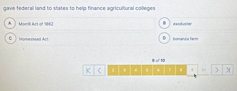 gave federal land to states to help finance agricultural colleges
B
A ) Morrill Act of 1862 exoduster
D
C Homestead Act bonanza farm
9 of 10
K 2 3 4 5 6 7 8 9 10