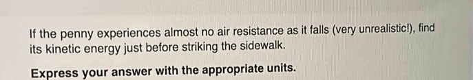 If the penny experiences almost no air resistance as it falls (very unrealistic!), find 
its kinetic energy just before striking the sidewalk. 
Express your answer with the appropriate units.