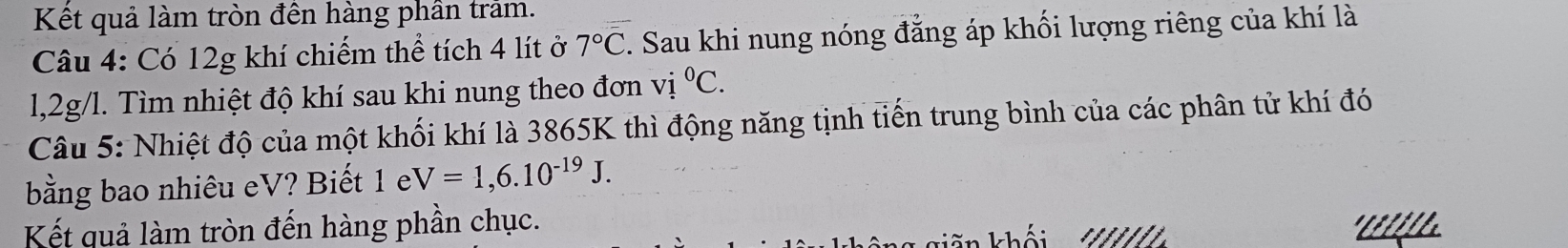 Kết quả làm tròn đến hàng phần trảm. 
Câu 4: Có 12g khí chiếm thể tích 4 lít ở 7°C. Sau khi nung nóng đẳng áp khối lượng riêng của khí là 
l, 2g/l. Tìm nhiệt độ khí sau khi nung theo đơn vi°C. 
Câu 5: Nhiệt độ của một khối khí là 3865K thì động năng tịnh tiến trung bình của các phân tử khí đó 
bằng bao nhiêu eV? Biết 1 e V=1,6.10^(-19)J. 
Kết quả làm tròn đến hàng phần chục. ' Llil