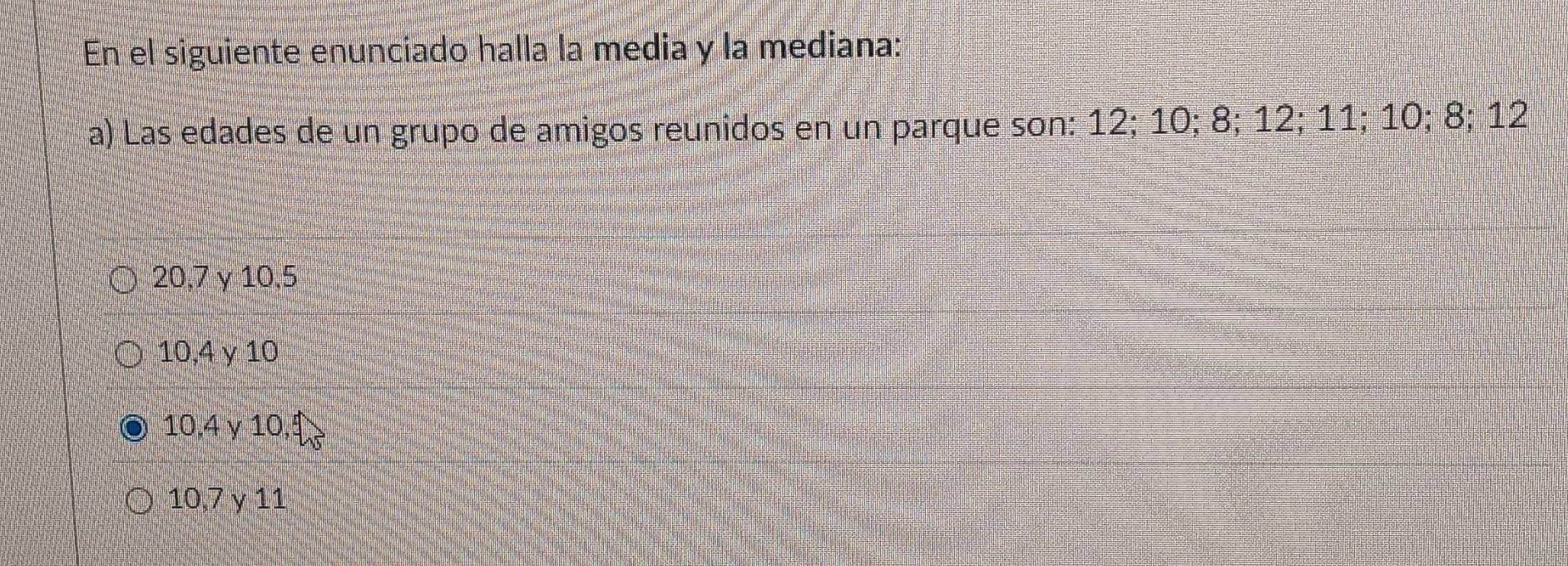 En el siguiente enunciado halla la media y la mediana:
a) Las edades de un grupo de amigos reunidos en un parque son: 12; 10; 8; 12; 11; 10; 8; 12
20, 7 γ 10, 5
10, 4 γ 10
10, 4 γ 10.
10, 7 γ 11