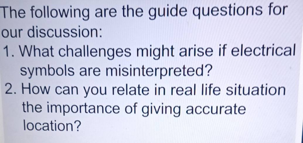 The following are the guide questions for 
our discussion: 
1. What challenges might arise if electrical 
symbols are misinterpreted? 
2. How can you relate in real life situation 
the importance of giving accurate 
location?