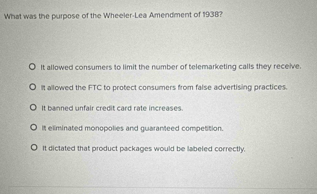 What was the purpose of the Wheeler-Lea Amendment of 1938?
It allowed consumers to limit the number of telemarketing calls they receive.
It allowed the FTC to protect consumers from false advertising practices.
It banned unfair credit card rate increases.
It eliminated monopolies and guaranteed competition.
It dictated that product packages would be labeled correctly.