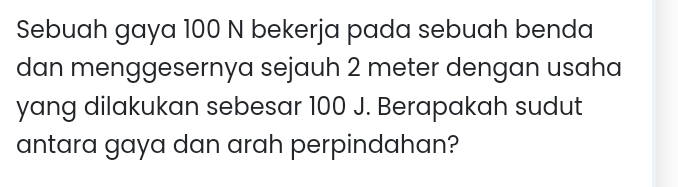 Sebuah gaya 100 N bekerja pada sebuah benda 
dan menggesernya sejauh 2 meter dengan usaha 
yang dilakukan sebesar 100 J. Berapakah sudut 
antara gaya dan arah perpindahan?