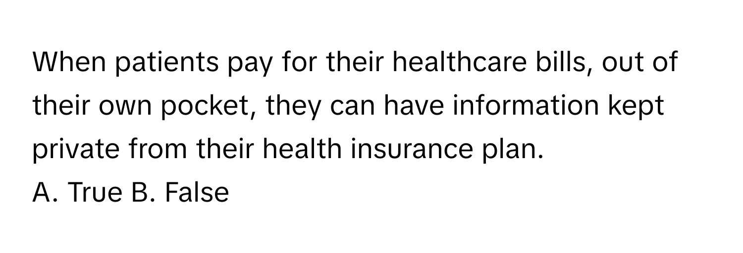 When patients pay for their healthcare bills, out of their own pocket, they can have information kept private from their health insurance plan.

A. True B. False