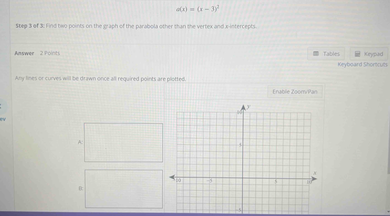 a(x)=(x-3)^2
Step 3 of 3: Find two points on the graph of the parabola other than the vertex and x-intercepts. 
Answer 2 Points Tables Keypad 
Keyboard Shortcuts 
Any lines or curves will be drawn once all required points are plotted. 
Enable Zoom/Pan 
ev 
A: 
B: 
-