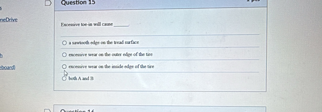 neDrive
Excessive toe-in will cause _.
a sawtooth edge on the tread surface
excessive wear on the outer edge of the tire
board) excessive wear on the inside edge of the tire
both A and B