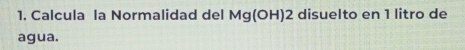 Calcula la Normalidad del Mg(OH) 2 disuelto en 1 litro de 
agua.