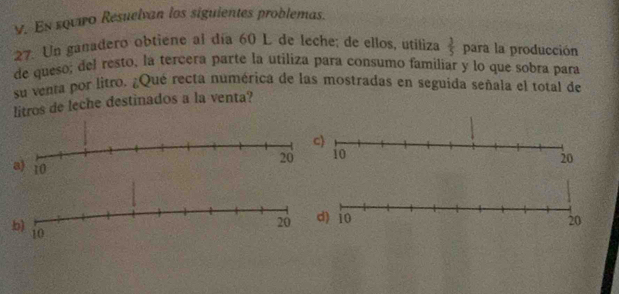 En squro Resuelvan los siguientes problemas. 
27. Un ganadero obtiene al día 60 L de leche; de ellos, utiliza  3/5  para la producción 
de queso; del resto, la tercera parte la utiliza para consumo familiar y lo que sobra para 
su venta por litro. ¿Qué recta numérica de las mostradas en seguida señala el total de 
litros de leche destinados a la venta?